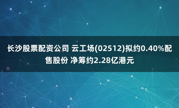 长沙股票配资公司 云工场(02512)拟约0.40%配售股份 净筹约2.28亿港元