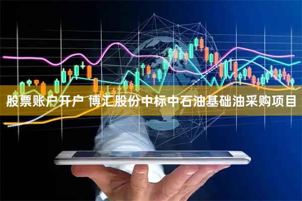股票账户开户 博汇股份中标中石油基础油采购项目