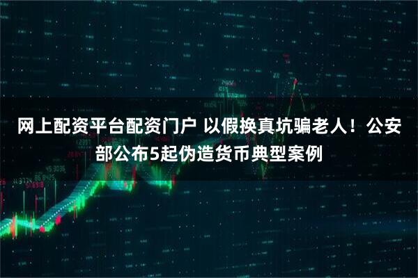 网上配资平台配资门户 以假换真坑骗老人！公安部公布5起伪造货币典型案例