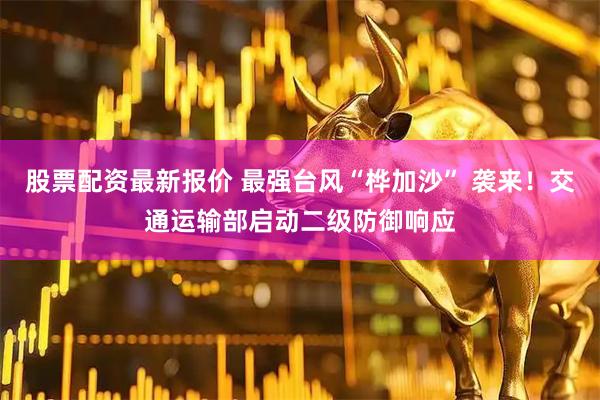 股票配资最新报价 最强台风“桦加沙” 袭来！交通运输部启动二级防御响应