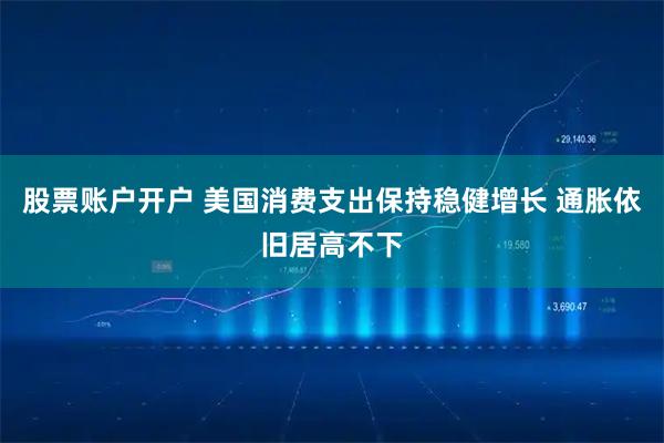 股票账户开户 美国消费支出保持稳健增长 通胀依旧居高不下