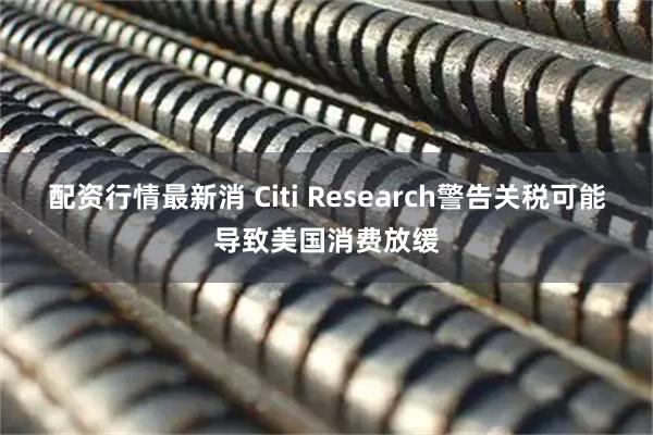 配资行情最新消 Citi Research警告关税可能导致美国消费放缓