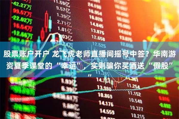 股票账户开户 龙飞虎老师直播间摇号中签？华南游资夏季课堂的 “幸运”，实则骗你买酒送 “假股”