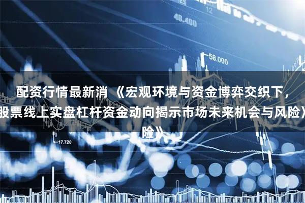 配资行情最新消 《宏观环境与资金博弈交织下，股票线上实盘杠杆资金动向揭示市场未来机会与风险》