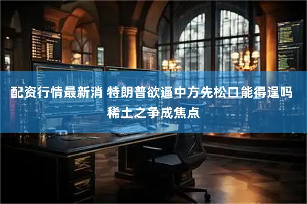 配资行情最新消 特朗普欲逼中方先松口能得逞吗 稀土之争成焦点
